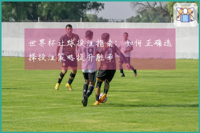 世界杯让球投注指南：如何正确选择投注策略提升胜率